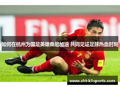 如何在杭州为国足英雄桑尼加油 共同见证足球热血时刻