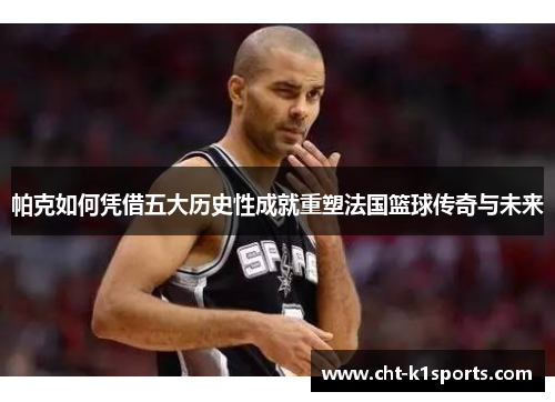 帕克如何凭借五大历史性成就重塑法国篮球传奇与未来