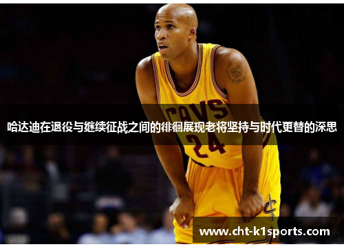 哈达迪在退役与继续征战之间的徘徊展现老将坚持与时代更替的深思