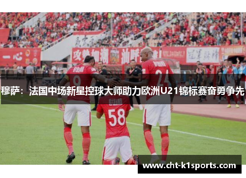 穆萨：法国中场新星控球大师助力欧洲U21锦标赛奋勇争先