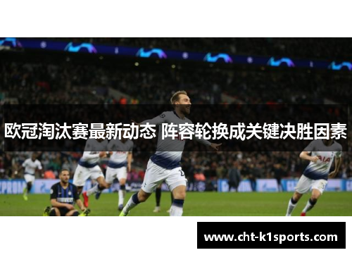 欧冠淘汰赛最新动态 阵容轮换成关键决胜因素